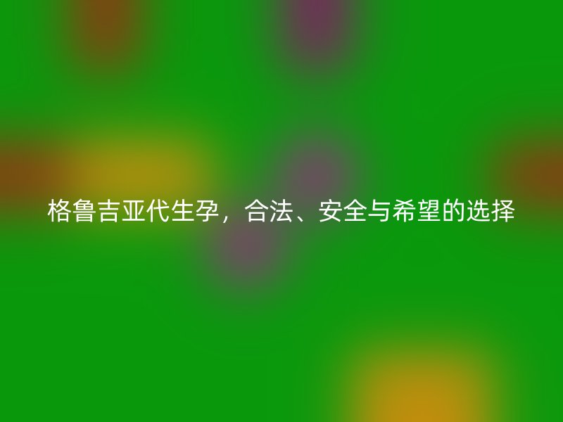 格鲁吉亚代生孕，合法、安全与希望的选择