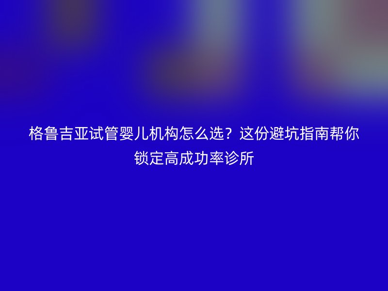 格鲁吉亚试管婴儿机构怎么选？这份避坑指南帮你锁定高成功率诊所
