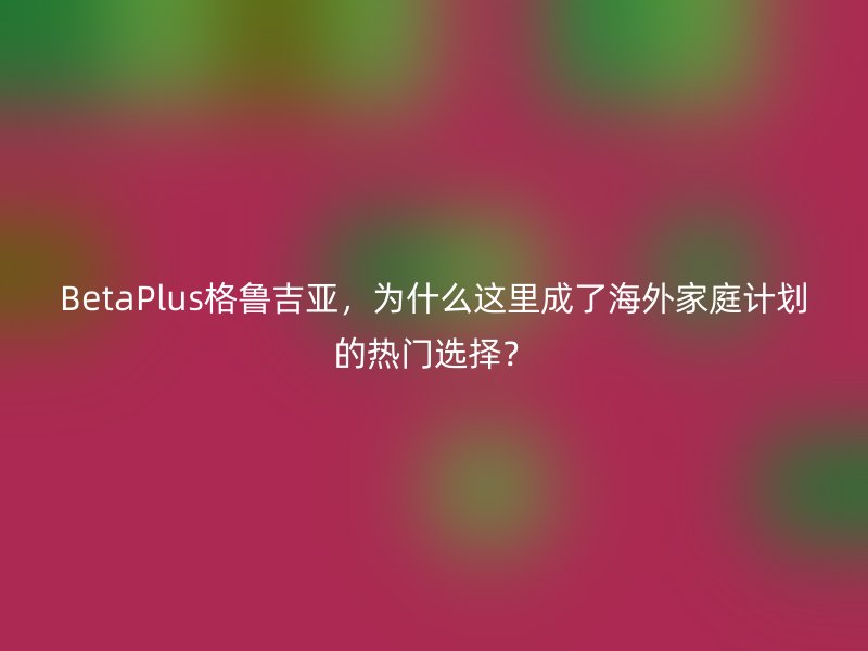 BetaPlus格鲁吉亚，为什么这里成了海外家庭计划的热门选择？