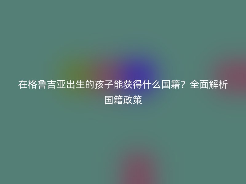 在格鲁吉亚出生的孩子能获得什么国籍？全面解析国籍政策