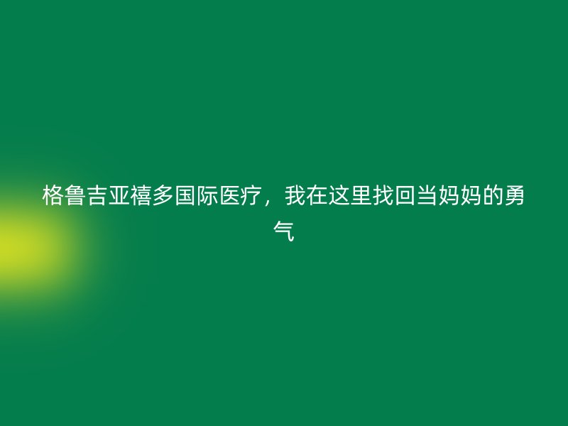 格鲁吉亚禧多国际医疗，我在这里找回当妈妈的勇气