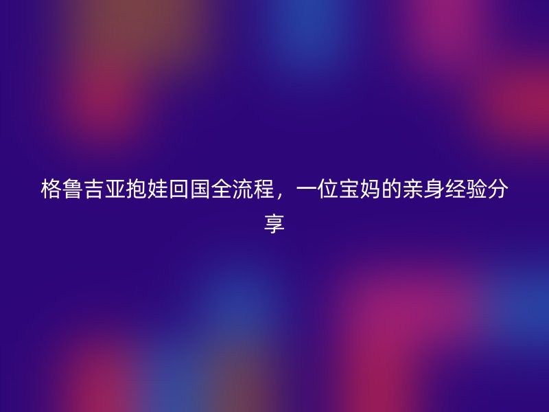 格鲁吉亚抱娃回国全流程，一位宝妈的亲身经验分享