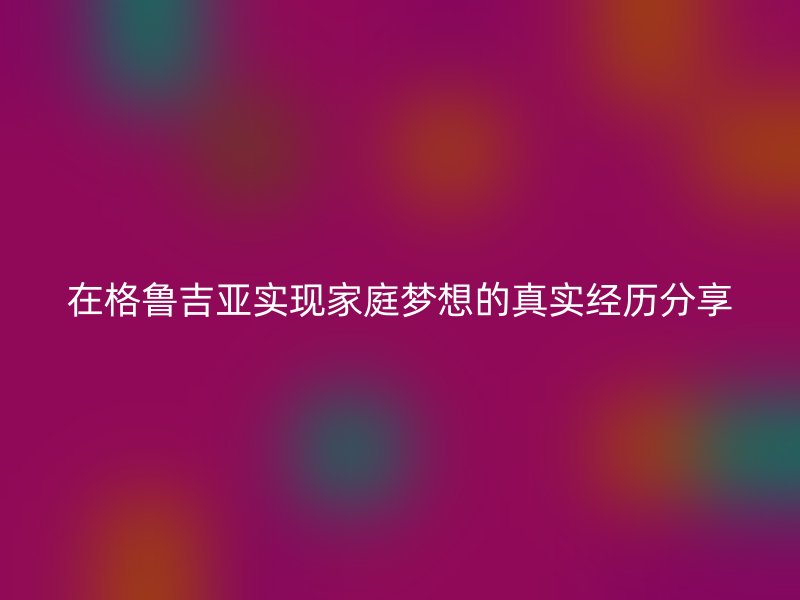 在格鲁吉亚实现家庭梦想的真实经历分享
