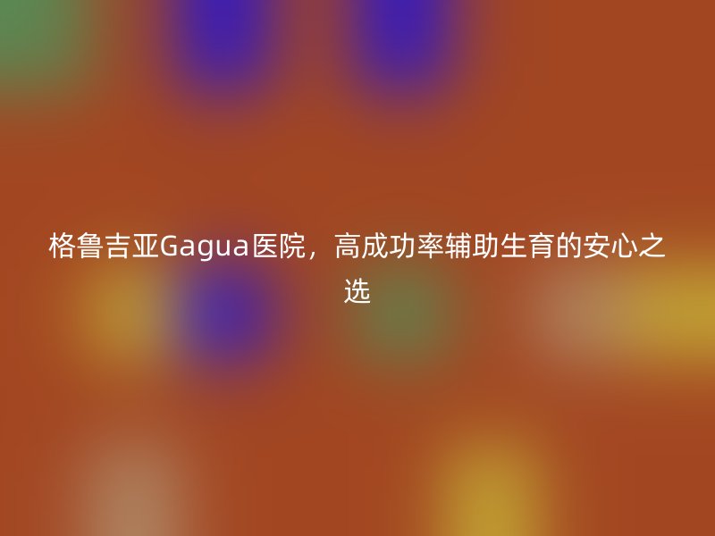 格鲁吉亚Gagua医院，高成功率辅助生育的安心之选