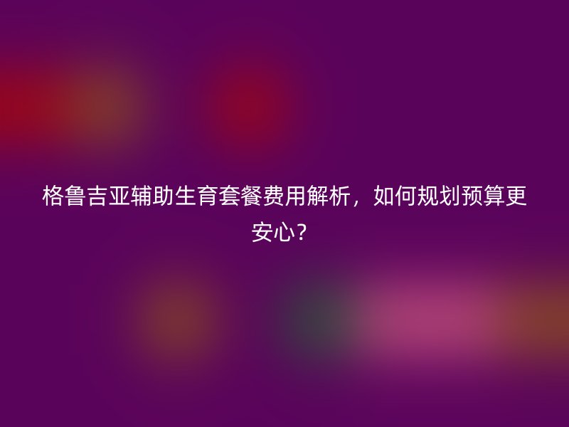 格鲁吉亚辅助生育套餐费用解析，如何规划预算更安心？
