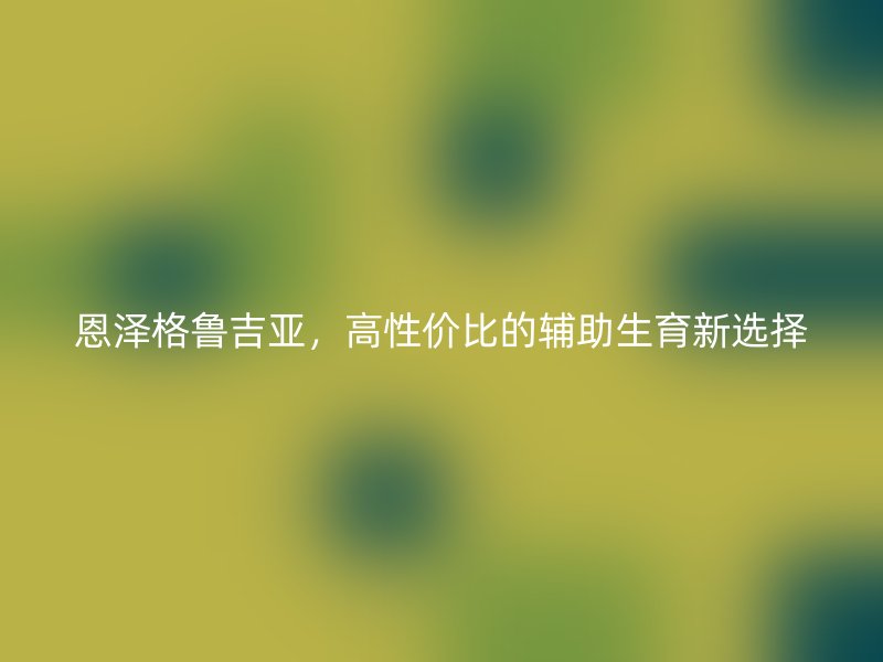 恩泽格鲁吉亚，高性价比的辅助生育新选择