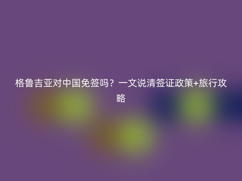 格鲁吉亚对中国免签吗？一文说清签证政策+旅行攻略