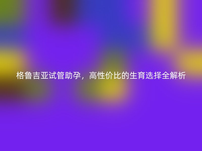 格鲁吉亚试管助孕，高性价比的生育选择全解析