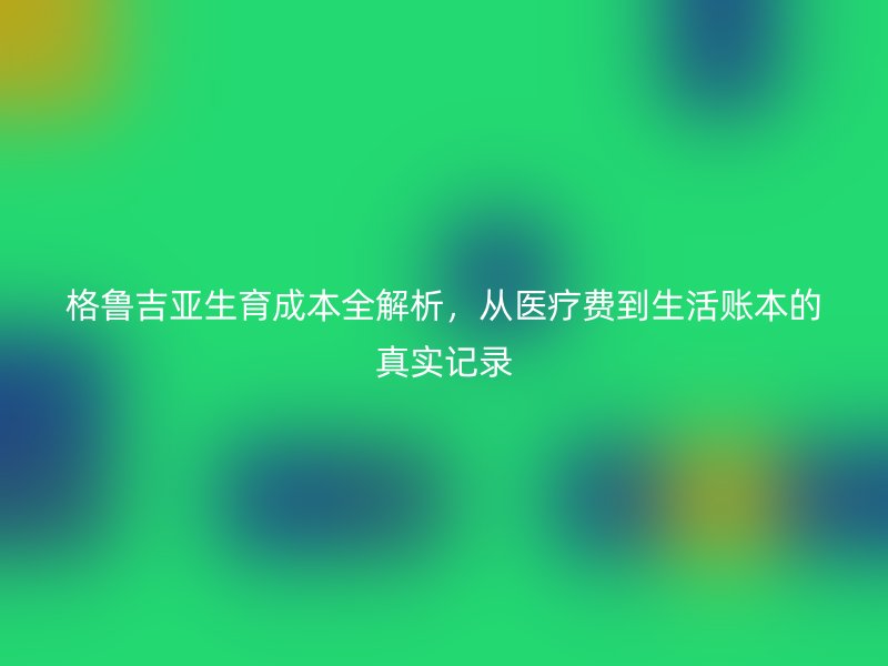 格鲁吉亚生育成本全解析，从医疗费到生活账本的真实记录
