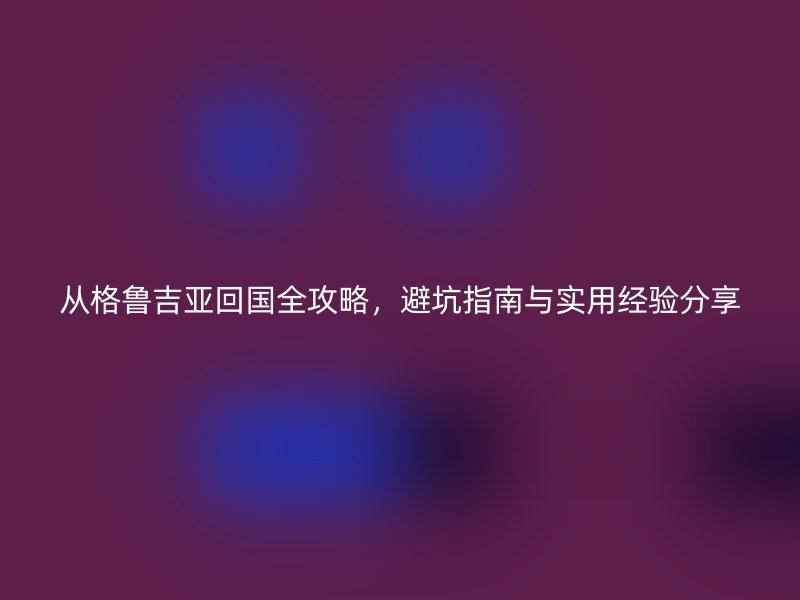 从格鲁吉亚回国全攻略，避坑指南与实用经验分享