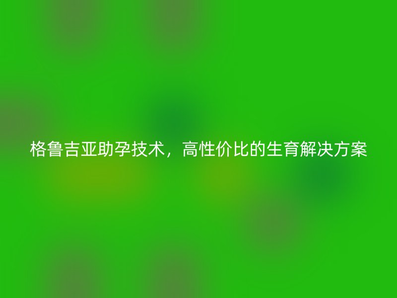 格鲁吉亚助孕技术，高性价比的生育解决方案