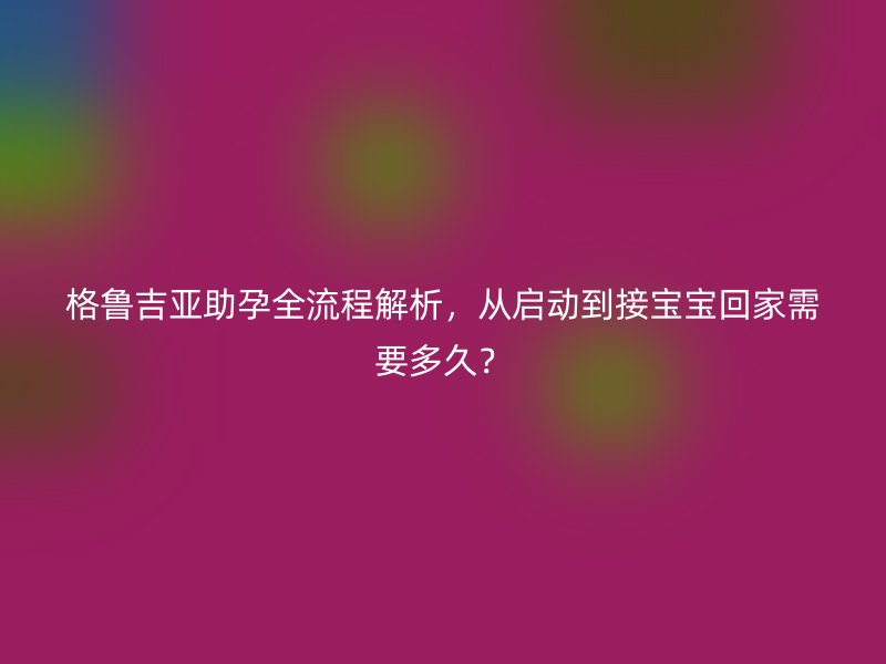 格鲁吉亚助孕全流程解析，从启动到接宝宝回家需要多久？