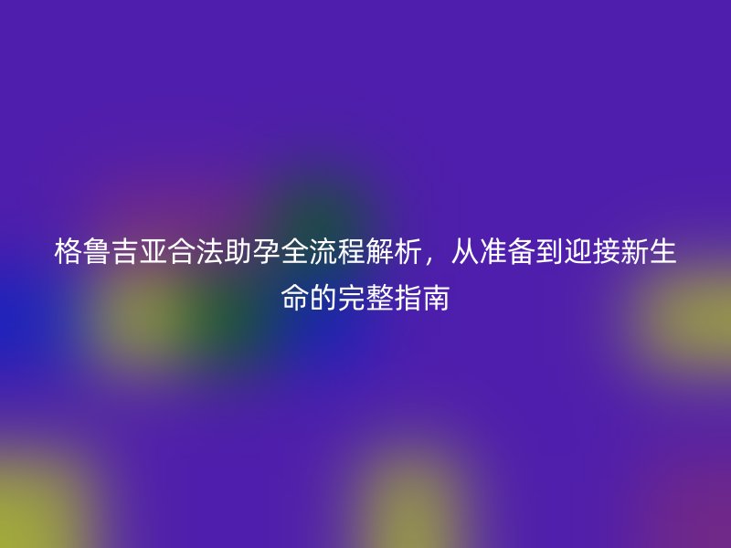 格鲁吉亚合法助孕全流程解析，从准备到迎接新生命的完整指南