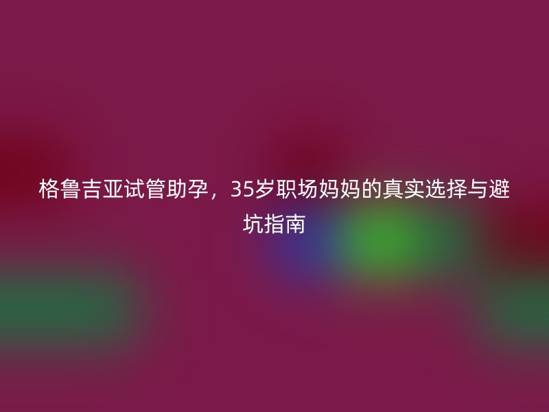 格鲁吉亚试管助孕，35岁职场妈妈的真实选择与避坑指南