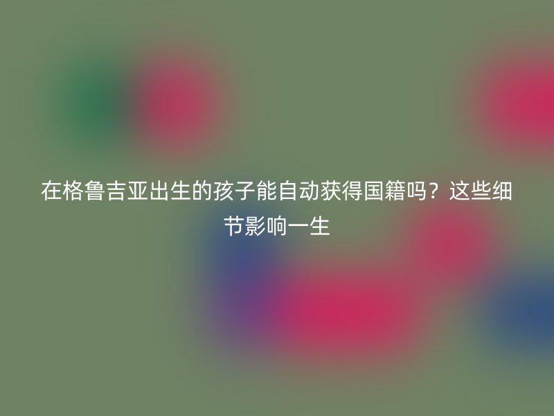 在格鲁吉亚出生的孩子能自动获得国籍吗？这些细节影响一生