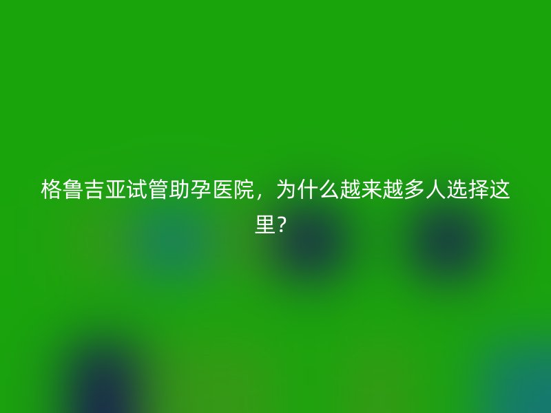 格鲁吉亚试管助孕医院，为什么越来越多人选择这里？