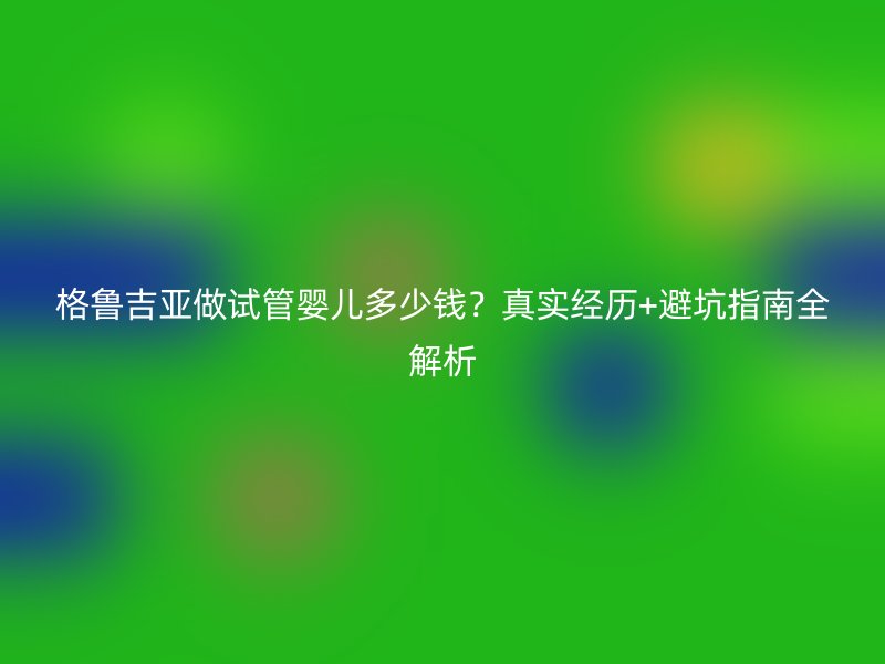 格鲁吉亚做试管婴儿多少钱？真实经历+避坑指南全解析