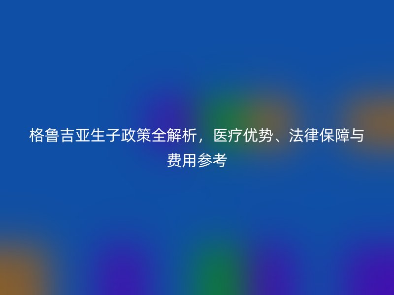 格鲁吉亚生子政策全解析，医疗优势、法律保障与费用参考
