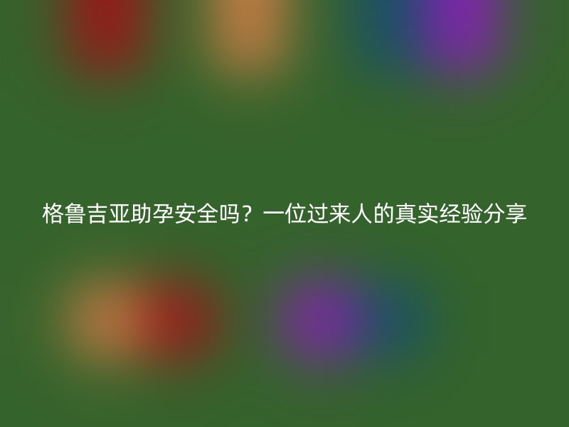格鲁吉亚助孕安全吗？一位过来人的真实经验分享