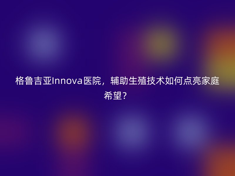 格鲁吉亚Innova医院，辅助生殖技术如何点亮家庭希望？