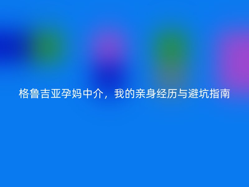 格鲁吉亚孕妈中介，我的亲身经历与避坑指南