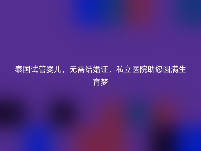 泰国试管婴儿,无需结婚证,私立医院助您圆满生育梦