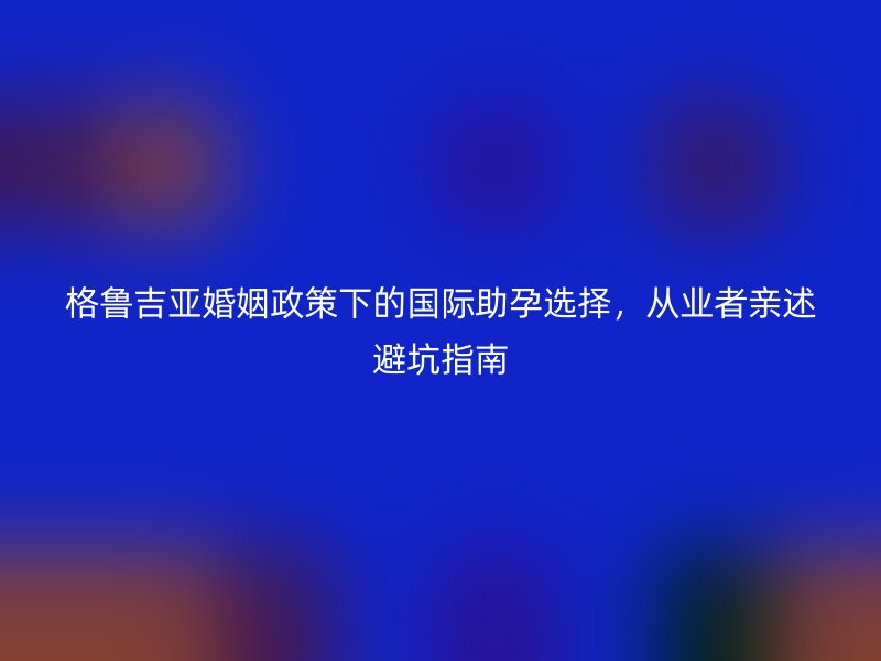 格鲁吉亚婚姻政策下的国际助孕选择,从业者亲述避坑指南