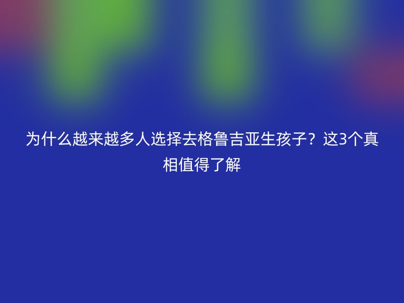 为什么越来越多人选择去格鲁吉亚生孩子？这3个真相值得了解
