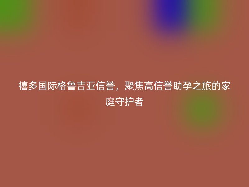 禧多国际格鲁吉亚信誉,聚焦高信誉助孕之旅的家庭守护者