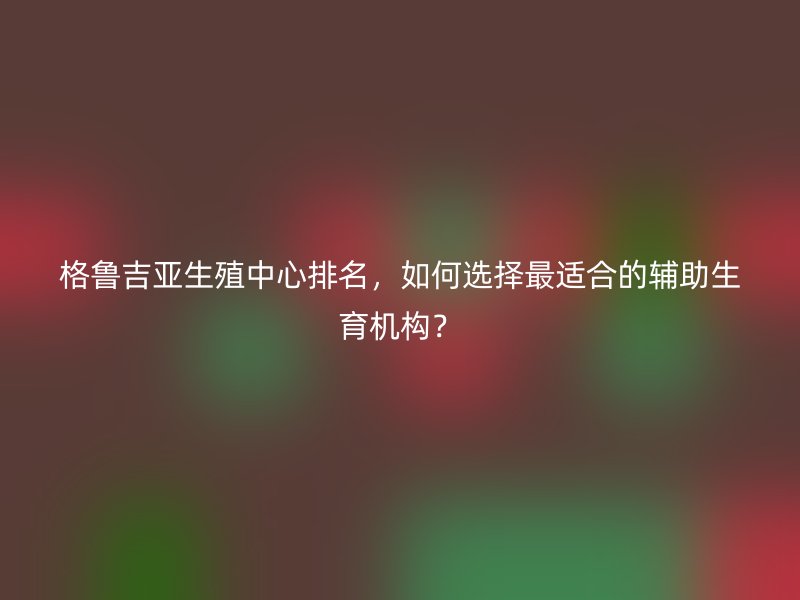 格鲁吉亚生殖中心排名，如何选择最适合的辅助生育机构？