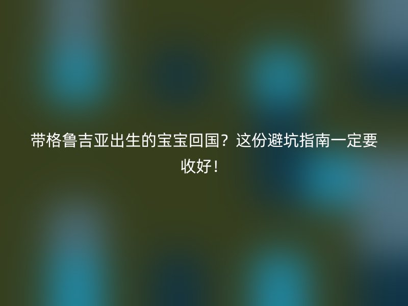 带格鲁吉亚出生的宝宝回国？这份避坑指南一定要收好！