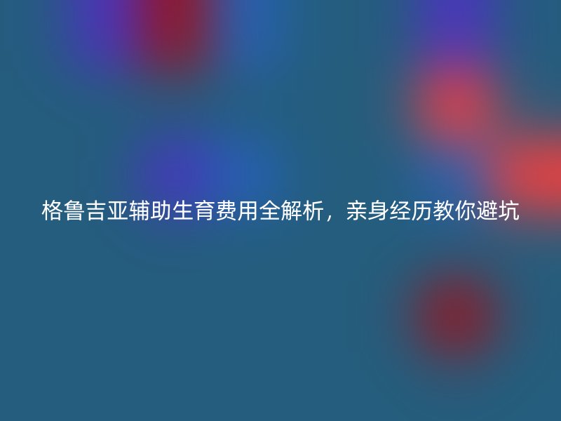 格鲁吉亚辅助生育费用全解析，亲身经历教你避坑