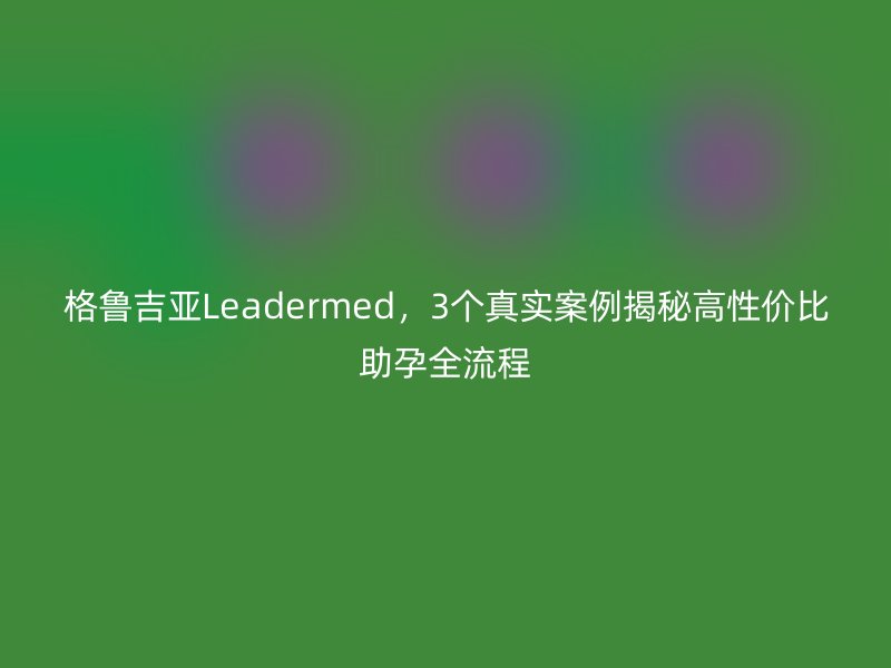 格鲁吉亚Leadermed，3个真实案例揭秘高性价比助孕全流程