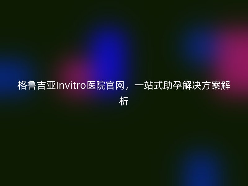 格鲁吉亚Invitro医院官网，一站式助孕解决方案解析
