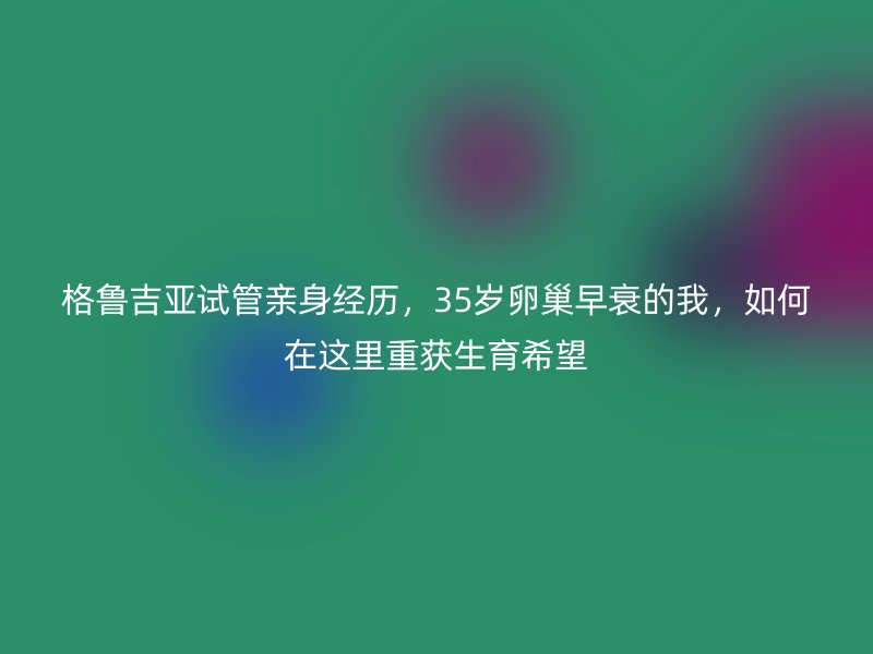 格鲁吉亚试管亲身经历，35岁卵巢早衰的我，如何在这里重获生育希望