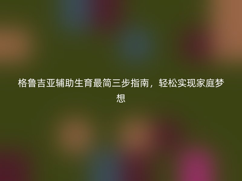 格鲁吉亚辅助生育最简三步指南，轻松实现家庭梦想