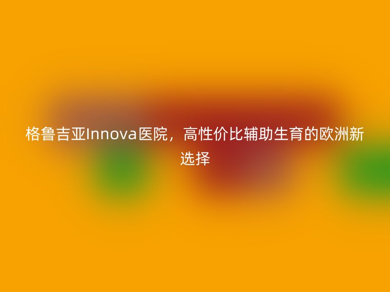 格鲁吉亚Innova医院，高性价比辅助生育的欧洲新选择