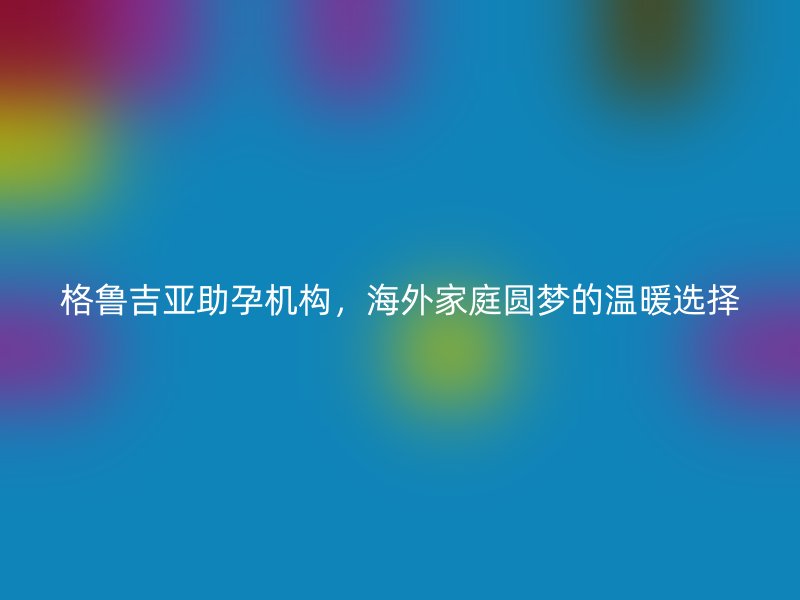 格鲁吉亚助孕机构，海外家庭圆梦的温暖选择