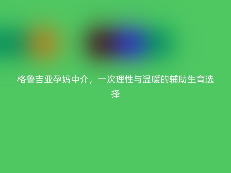 格鲁吉亚孕妈中介，一次理性与温暖的辅助生育选择