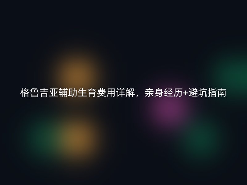 格鲁吉亚辅助生育费用详解，亲身经历+避坑指南