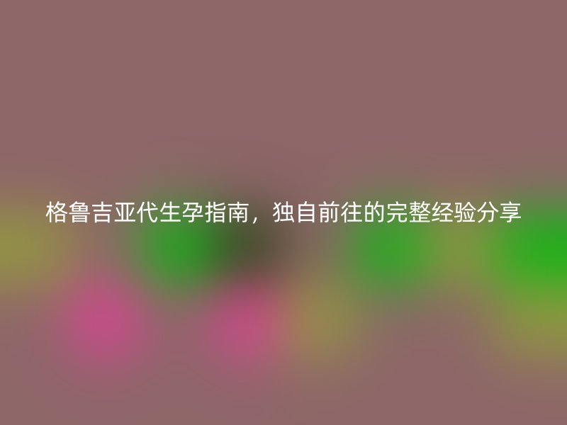 格鲁吉亚代生孕指南，独自前往的完整经验分享