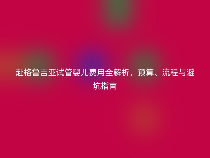 赴格鲁吉亚试管婴儿费用全解析，预算、流程与避坑指南