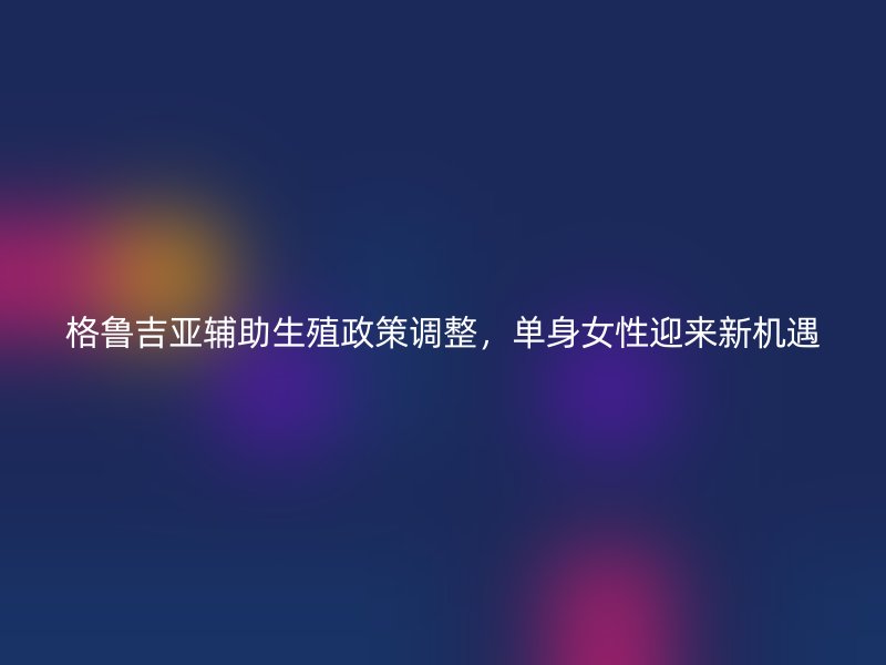 格鲁吉亚辅助生殖政策调整，单身女性迎来新机遇