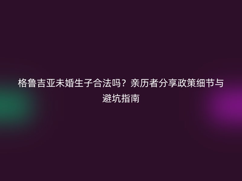 格鲁吉亚未婚生子合法吗？亲历者分享政策细节与避坑指南