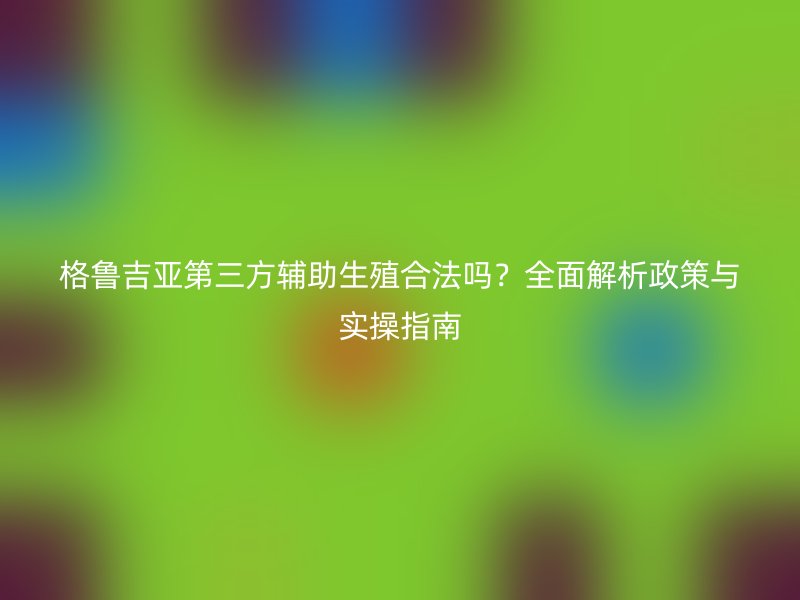 格鲁吉亚第三方辅助生殖合法吗？全面解析政策与实操指南