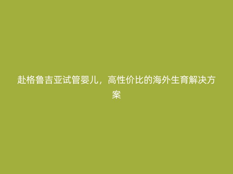 赴格鲁吉亚试管婴儿，高性价比的海外生育解决方案