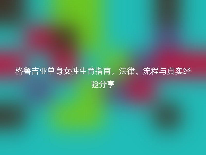 格鲁吉亚单身女性生育指南，法律、流程与真实经验分享