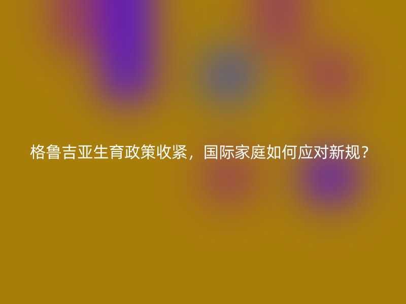 格鲁吉亚生育政策收紧，国际家庭如何应对新规？