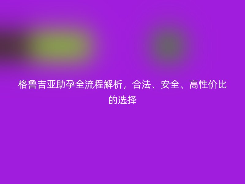 格鲁吉亚助孕全流程解析，合法、安全、高性价比的选择