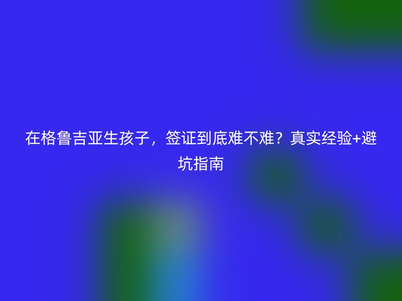 在格鲁吉亚生孩子，签证到底难不难？真实经验+避坑指南